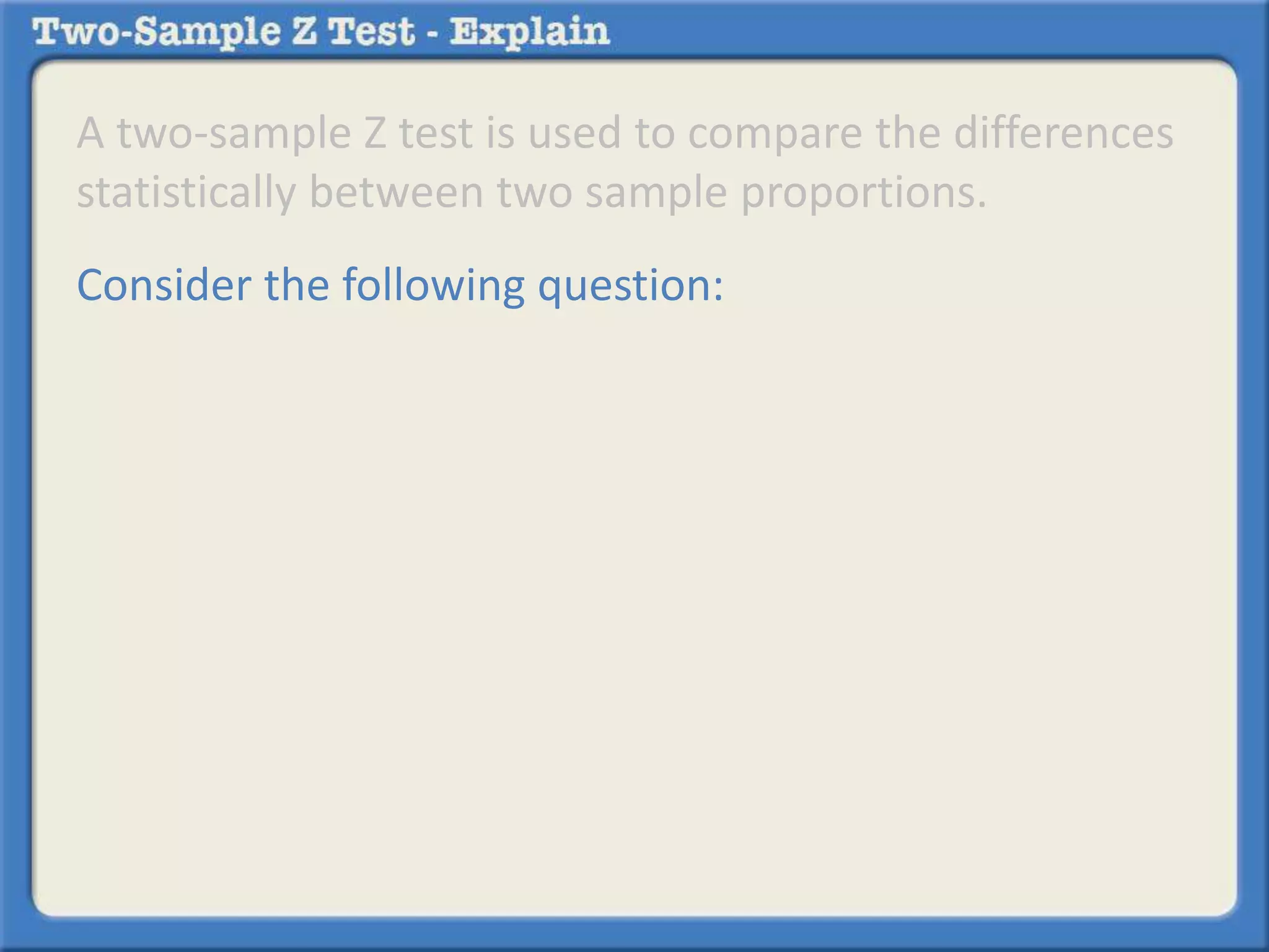A two-sample Z test is used to compare the differences 
statistically between two sample proportions. 
Consider the following question: 
 