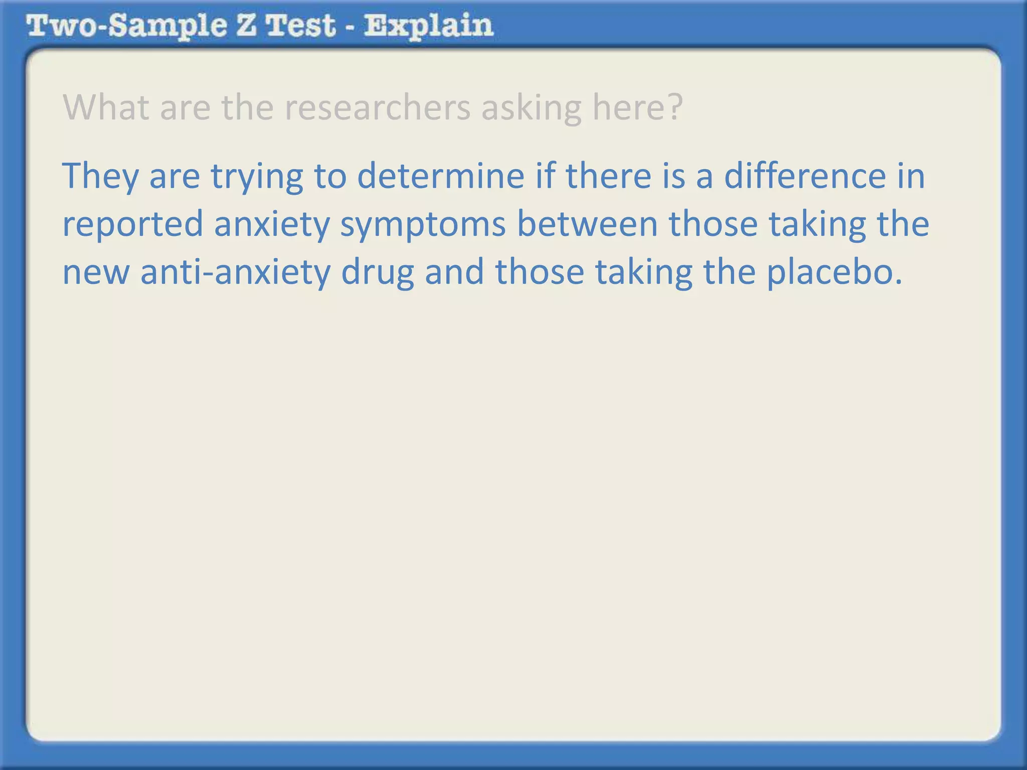 What are the researchers asking here? 
They are trying to determine if there is a difference in 
reported anxiety symptoms between those taking the 
new anti-anxiety drug and those taking the placebo. 
 