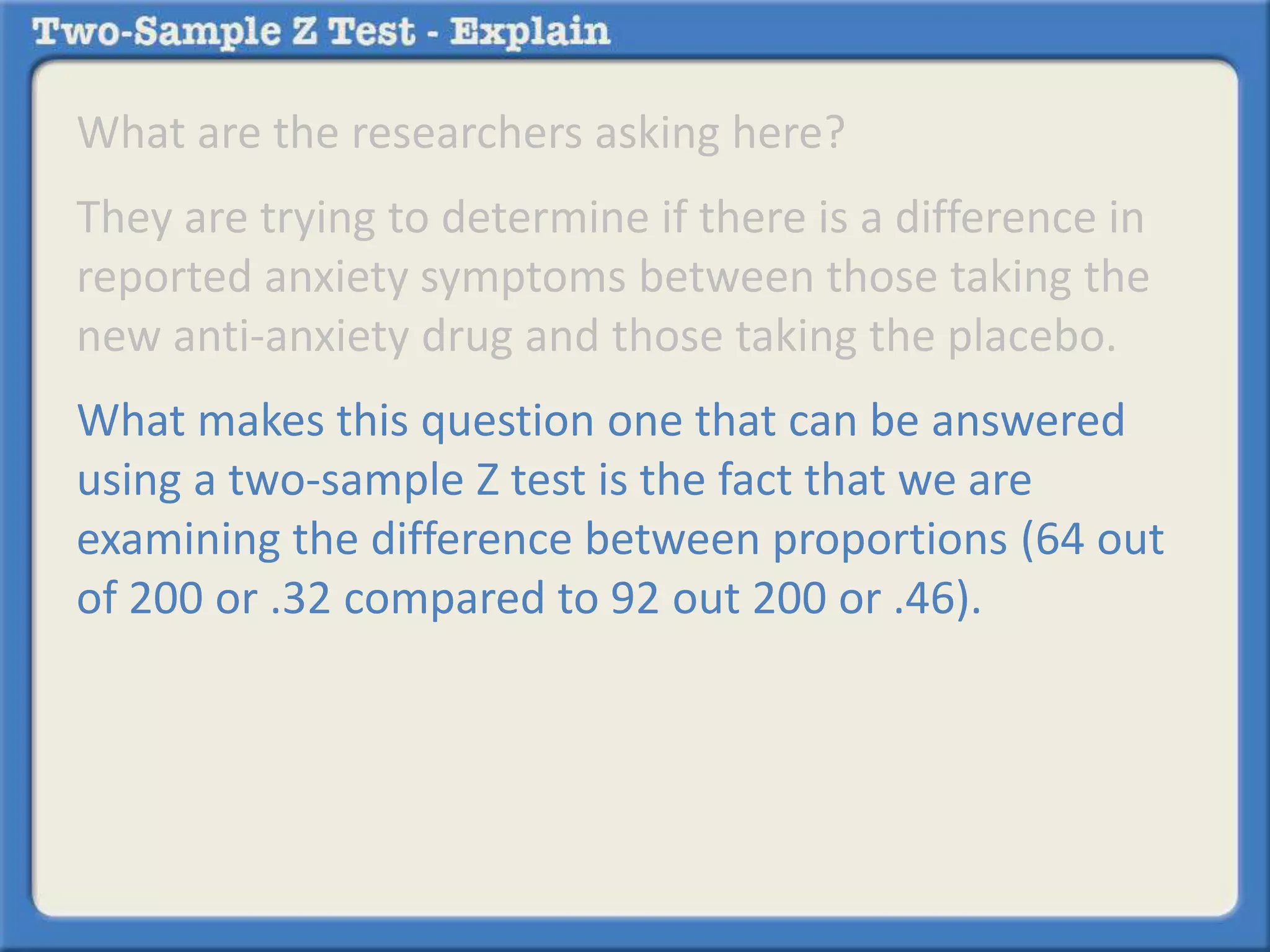 What are the researchers asking here? 
They are trying to determine if there is a difference in 
reported anxiety symptoms between those taking the 
new anti-anxiety drug and those taking the placebo. 
What makes this question one that can be answered 
using a two-sample Z test is the fact that we are 
examining the difference between proportions (64 out 
of 200 or .32 compared to 92 out 200 or .46). 
 