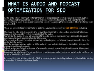 WHAT IS AUDIO AND PODCAST
OPTIMIZATION FOR SEO
Audio and podcast optimization for SEO refers to the process of optimizing audio content, such as
podcasts and other audio files, for search engines. The goal is to make the audio content more
discoverable to users through search engines, thereby increasing the likelihood of it being listened to or
downloaded.
There are several steps you can take to optimize your audio content for SEO SERVICE, including:
Optimize the title and description: Use relevant and descriptive titles and descriptions that include
keywords and accurately reflect the content of the audio.
Transcribe the audio: Create a transcript of the audio content to make it more accessible to search
engines and provide additional content for users.
Use metadata: Include metadata such as tags and categories to help search engines understand the
content of the audio.
Host the audio on your website: Host the audio on your website to improve its visibility and provide
users with additional content.
Submit a sitemap: Submit a sitemap of your audio content to search engines to ensure it is properly
indexed and discoverable.
Encourage social sharing: Encourage listeners to share your audio content on social media platforms to
increase its visibility and reach.
By optimizing your audio content for SEO, you can improve its visibility and reach, ultimately increasing
the number of listeners and downloads.
 
