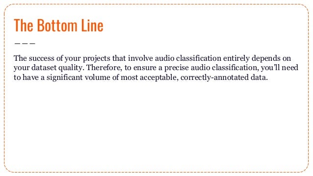 The Bottom Line
The success of your projects that involve audio classification entirely depends on
your dataset quality. Therefore, to ensure a precise audio classification, you’ll need
to have a significant volume of most acceptable, correctly-annotated data.
 