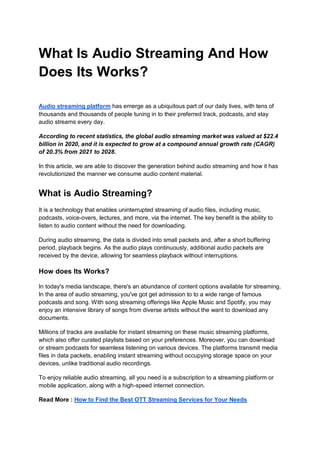 What Is Audio Streaming And How
Does Its Works?
Audio streaming platform has emerge as a ubiquitous part of our daily lives, with tens of
thousands and thousands of people tuning in to their preferred track, podcasts, and stay
audio streams every day.
According to recent statistics, the global audio streaming market was valued at $22.4
billion in 2020, and it is expected to grow at a compound annual growth rate (CAGR)
of 20.3% from 2021 to 2028.
In this article, we are able to discover the generation behind audio streaming and how it has
revolutionized the manner we consume audio content material.
What is Audio Streaming?
It is a technology that enables uninterrupted streaming of audio files, including music,
podcasts, voice-overs, lectures, and more, via the internet. The key benefit is the ability to
listen to audio content without the need for downloading.
During audio streaming, the data is divided into small packets and, after a short buffering
period, playback begins. As the audio plays continuously, additional audio packets are
received by the device, allowing for seamless playback without interruptions.
How does Its Works?
In today's media landscape, there's an abundance of content options available for streaming.
In the area of audio streaming, you've got get admission to to a wide range of famous
podcasts and song. With song streaming offerings like Apple Music and Spotify, you may
enjoy an intensive library of songs from diverse artists without the want to download any
documents.
Millions of tracks are available for instant streaming on these music streaming platforms,
which also offer curated playlists based on your preferences. Moreover, you can download
or stream podcasts for seamless listening on various devices. The platforms transmit media
files in data packets, enabling instant streaming without occupying storage space on your
devices, unlike traditional audio recordings.
To enjoy reliable audio streaming, all you need is a subscription to a streaming platform or
mobile application, along with a high-speed internet connection.
Read More : How to Find the Best OTT Streaming Services for Your Needs
 