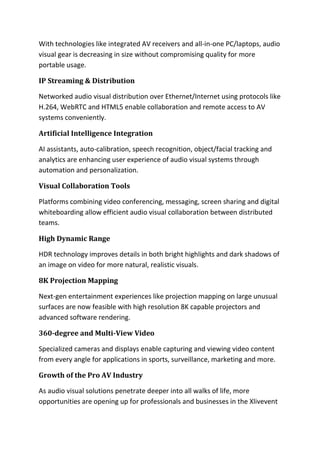 With technologies like integrated AV receivers and all-in-one PC/laptops, audio
visual gear is decreasing in size without compromising quality for more
portable usage.
IP Streaming & Distribution
Networked audio visual distribution over Ethernet/Internet using protocols like
H.264, WebRTC and HTML5 enable collaboration and remote access to AV
systems conveniently.
Artificial Intelligence Integration
AI assistants, auto-calibration, speech recognition, object/facial tracking and
analytics are enhancing user experience of audio visual systems through
automation and personalization.
Visual Collaboration Tools
Platforms combining video conferencing, messaging, screen sharing and digital
whiteboarding allow efficient audio visual collaboration between distributed
teams.
High Dynamic Range
HDR technology improves details in both bright highlights and dark shadows of
an image on video for more natural, realistic visuals.
8K Projection Mapping
Next-gen entertainment experiences like projection mapping on large unusual
surfaces are now feasible with high resolution 8K capable projectors and
advanced software rendering.
360-degree and Multi-View Video
Specialized cameras and displays enable capturing and viewing video content
from every angle for applications in sports, surveillance, marketing and more.
Growth of the Pro AV Industry
As audio visual solutions penetrate deeper into all walks of life, more
opportunities are opening up for professionals and businesses in the Xlivevent
 
