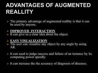  The primary advantage of augmented reallity is that it can
be used by anyone.
 IMPROVED INTERACTION
 It can give us a clear idea about the object.
 EASY VISUALIZATION
 The user can visualize any object by any angle by using
AR.
 It can used to judge success and failure of an instance by its
computing power speedly.
 It can increase the the accuracy of diagnosis of diseases.
 