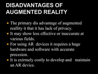  The primary dis advantage of augmented
reallity it that it has lack of privacy.
 It may show less effective or inaccurate at
various fields.
 For using AR devices it requires a huge
hardware and software with accurate
precesion.
 It is extrmely costly to develop and maintain
an AR device.
 