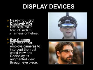  Head-mounted
Display(HMD)
 Device paired to
headset such as
a harness or helmet.
 Eye Glasses
 eye wear that
employs cameras to
intercept the real
world view and
Redisplay its
augmented view
through eye piece.
 