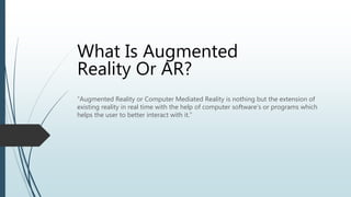 “Augmented Reality or Computer Mediated Reality is nothing but the extension of
existing reality in real time with the help of computer software’s or programs which
helps the user to better interact with it.”
What Is Augmented
Reality Or AR?
 