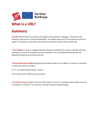 What is a URL?
Summary
The URL (Uniform Resource Locator) is the address of the website or webpage . It locates this site
hosted by a web server on the World Wide Web . The address goes from the most general to the most
specific. This system is a tree where each element is included in another like a Russian doll.

• The IP address is used in a dialogue between computers to identify the sender or recipient and route
information correctly. An IP address consists of numbers. This is the address behind the URL and
identifies the Web server that hosts the site.

• Domain Name Server (DNS) helps give the equivalent words of an IP address. It is easier to remember
a name than a series of numbers.
Ex: IP = 213.228.0.42 www.famille - declic.fr
You can type in the IP address in your browser.

• The client / server principle is the basis of the Internet. A server is a computer that provides resources
to computers "customers." As a web user, the web send your requested pages .

 