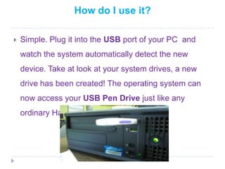 How do I use it?Simple. Plug it into the USBport of your PC and watch the system automatically detect the new device. Take at look at your system drives, a new drive has been created! The operating system can now access your USB Pen Drive just like any ordinary Hard Disk Drive.
