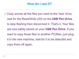 How do I use it?Copy across all the files you want to the 'new' drive, wait for the Read/Write LED on the USB Pen Drive to stop flashing then disconnect it. That's it. Your files are now safely stored on your USB Pen Drive. If you want to copy those files to another PC/Mac, just plug it in the new machine, wait for it to be detected and copy them off again.