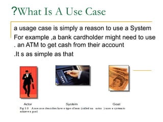 ?What Is A Use Case
a usage case is simply a reason to use a System
For example ,a bank cardholder might need to use
. an ATM to get cash from their account
.It s as simple as that

 