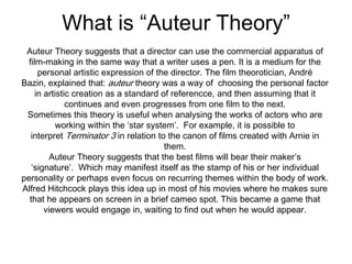 What is “Auteur Theory”
Auteur Theory suggests that a director can use the commercial apparatus of
film-making in the same way that a writer uses a pen. It is a medium for the
personal artistic expression of the director. The film theorotician, André
Bazin, explained that: auteur theory was a way of choosing the personal factor
in artistic creation as a standard of referencce, and then assuming that it
continues and even progresses from one film to the next.
Sometimes this theory is useful when analysing the works of actors who are
working within the ‘star system’. For example, it is possible to
interpret Terminator 3 in relation to the canon of films created with Arnie in
them.
Auteur Theory suggests that the best films will bear their maker’s
‘signature’. Which may manifest itself as the stamp of his or her individual
personality or perhaps even focus on recurring themes within the body of work.
Alfred Hitchcock plays this idea up in most of his movies where he makes sure
that he appears on screen in a brief cameo spot. This became a game that
viewers would engage in, waiting to find out when he would appear.
 