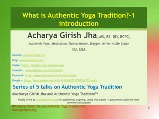 What is Authentic Yoga Tradition?–1
introduction

Acharya Girish Jha, MS, BS, DIY, BCPC,
Authentic Yoga, Meditation, Tantra Master, Blogger, Writer n Life Coach

NJ, USA
Website: www.girishjha.org
Blog: www.satyamayi.com
Twitter: https://twitter.com/authenticyoga
LinkedIn: www.linkedin.com/in/girishjha
Facebook: https://www.facebook.com/authenticyoga
Google +: https://plus.google.com/u/0/114230422317297262372/posts

Series of 5 talks on Authentic Yoga Tradition
©Acharya Girish Jha and Authentic Yoga TraditionTM
Kindly write at info@girishjha.org for publishing, copying, using the article/ talk/presentation for noncommercial purpose

1

 