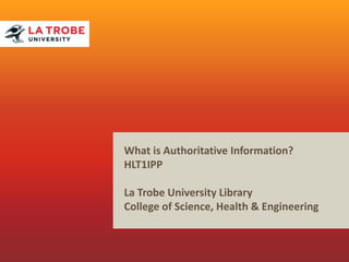 What is Authoritative Information?
HLT1IPP
La Trobe University Library
College of Science, Health & Engineering
 
