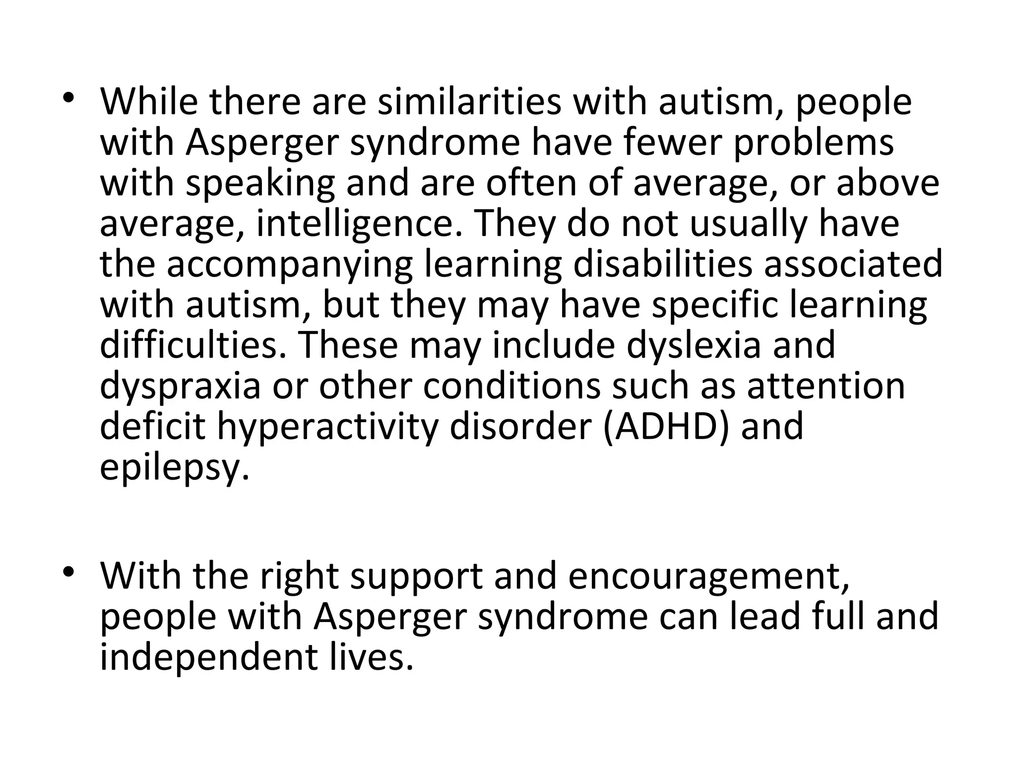 • While there are similarities with autism, people
  with Asperger syndrome have fewer problems
  with speaking and are often of average, or above
  average, intelligence. They do not usually have
  the accompanying learning disabilities associated
  with autism, but they may have specific learning
  difficulties. These may include dyslexia and
  dyspraxia or other conditions such as attention
  deficit hyperactivity disorder (ADHD) and
  epilepsy.

• With the right support and encouragement,
  people with Asperger syndrome can lead full and
  independent lives.
 