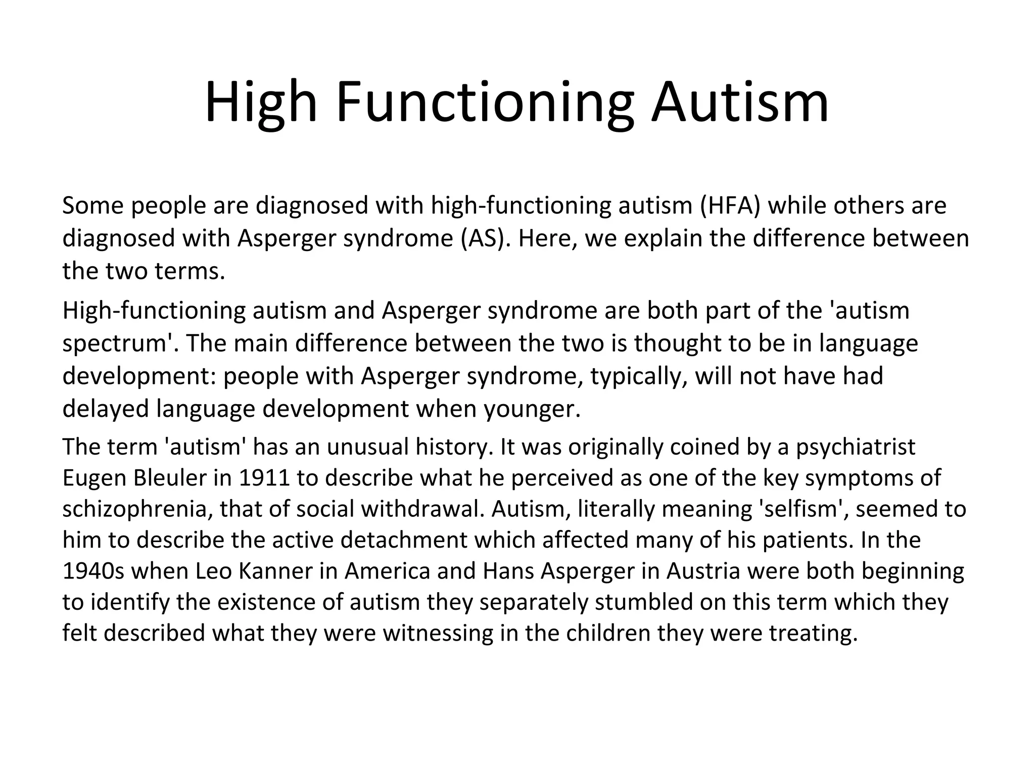 High Functioning Autism
Some people are diagnosed with high-functioning autism (HFA) while others are
diagnosed with Asperger syndrome (AS). Here, we explain the difference between
the two terms.
High-functioning autism and Asperger syndrome are both part of the 'autism
spectrum'. The main difference between the two is thought to be in language
development: people with Asperger syndrome, typically, will not have had
delayed language development when younger.
The term 'autism' has an unusual history. It was originally coined by a psychiatrist
Eugen Bleuler in 1911 to describe what he perceived as one of the key symptoms of
schizophrenia, that of social withdrawal. Autism, literally meaning 'selfism', seemed to
him to describe the active detachment which affected many of his patients. In the
1940s when Leo Kanner in America and Hans Asperger in Austria were both beginning
to identify the existence of autism they separately stumbled on this term which they
felt described what they were witnessing in the children they were treating.
 
