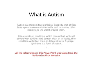 What is Autism
 Autism is a lifelong developmental disability that affects
 how a person communicates with, and relates to, other
           people and the world around them.

  It is a spectrum condition, which means that, while all
 people with autism share certain areas of difficulty, their
  condition will affect them in different ways. Asperger
                syndrome is a form of autism.
                              .

All the information in this PowerPoint was taken from the
                National Autistic Website.
 