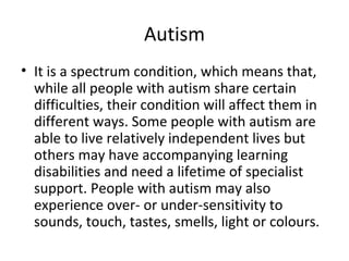 Autism
• It is a spectrum condition, which means that,
  while all people with autism share certain
  difficulties, their condition will affect them in
  different ways. Some people with autism are
  able to live relatively independent lives but
  others may have accompanying learning
  disabilities and need a lifetime of specialist
  support. People with autism may also
  experience over- or under-sensitivity to
  sounds, touch, tastes, smells, light or colours.
 