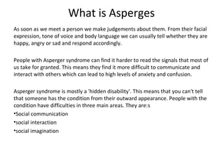 What is Asperges
As soon as we meet a person we make judgements about them. From their facial
expression, tone of voice and body language we can usually tell whether they are
happy, angry or sad and respond accordingly.

People with Asperger syndrome can find it harder to read the signals that most of
us take for granted. This means they find it more difficult to communicate and
interact with others which can lead to high levels of anxiety and confusion.

Asperger syndrome is mostly a 'hidden disability'. This means that you can't tell
that someone has the condition from their outward appearance. People with the
condition have difficulties in three main areas. They are:s
•Social communication
•social interaction
•social imagination
 
