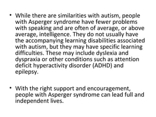 • While there are similarities with autism, people
  with Asperger syndrome have fewer problems
  with speaking and are often of average, or above
  average, intelligence. They do not usually have
  the accompanying learning disabilities associated
  with autism, but they may have specific learning
  difficulties. These may include dyslexia and
  dyspraxia or other conditions such as attention
  deficit hyperactivity disorder (ADHD) and
  epilepsy.

• With the right support and encouragement,
  people with Asperger syndrome can lead full and
  independent lives.
 