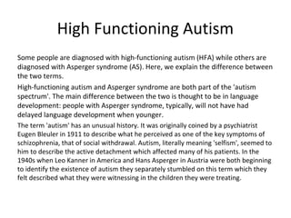 High Functioning Autism
Some people are diagnosed with high-functioning autism (HFA) while others are
diagnosed with Asperger syndrome (AS). Here, we explain the difference between
the two terms.
High-functioning autism and Asperger syndrome are both part of the 'autism
spectrum'. The main difference between the two is thought to be in language
development: people with Asperger syndrome, typically, will not have had
delayed language development when younger.
The term 'autism' has an unusual history. It was originally coined by a psychiatrist
Eugen Bleuler in 1911 to describe what he perceived as one of the key symptoms of
schizophrenia, that of social withdrawal. Autism, literally meaning 'selfism', seemed to
him to describe the active detachment which affected many of his patients. In the
1940s when Leo Kanner in America and Hans Asperger in Austria were both beginning
to identify the existence of autism they separately stumbled on this term which they
felt described what they were witnessing in the children they were treating.
 