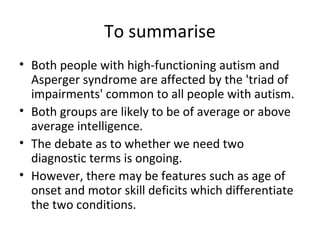 To summarise
• Both people with high-functioning autism and
  Asperger syndrome are affected by the 'triad of
  impairments' common to all people with autism.
• Both groups are likely to be of average or above
  average intelligence.
• The debate as to whether we need two
  diagnostic terms is ongoing.
• However, there may be features such as age of
  onset and motor skill deficits which differentiate
  the two conditions.
 