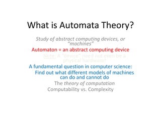 What is Automata Theory?
Study of abstract computing devices, or
“machines”
Automaton = an abstract computing device
Note: A “device” need not even be a
physical hardware!
A fundamental question in computer science:
Find out what different models of machines
can do and cannot do
The theory of computation
Computability vs. Complexity
 