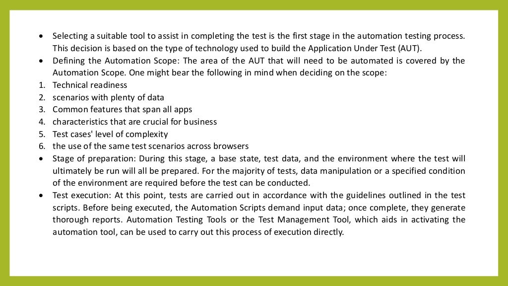  Selecting a suitable tool to assist in completing the test is the first stage in the automation testing process.
This decision is based on the type of technology used to build the Application Under Test (AUT).
 Defining the Automation Scope: The area of the AUT that will need to be automated is covered by the
Automation Scope. One might bear the following in mind when deciding on the scope:
1. Technical readiness
2. scenarios with plenty of data
3. Common features that span all apps
4. characteristics that are crucial for business
5. Test cases' level of complexity
6. the use of the same test scenarios across browsers
 Stage of preparation: During this stage, a base state, test data, and the environment where the test will
ultimately be run will all be prepared. For the majority of tests, data manipulation or a specified condition
of the environment are required before the test can be conducted.
 Test execution: At this point, tests are carried out in accordance with the guidelines outlined in the test
scripts. Before being executed, the Automation Scripts demand input data; once complete, they generate
thorough reports. Automation Testing Tools or the Test Management Tool, which aids in activating the
automation tool, can be used to carry out this process of execution directly.
 