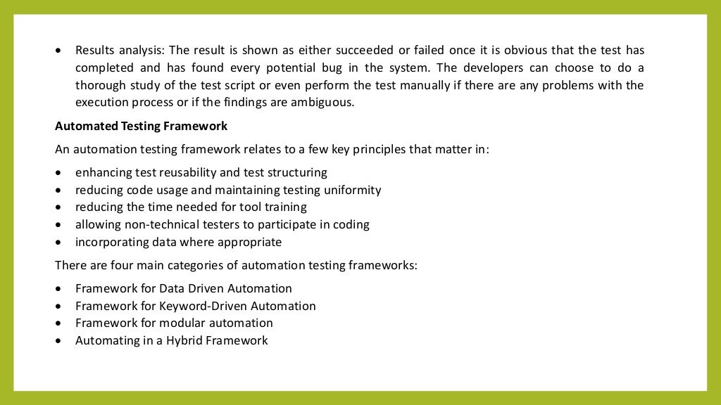  Results analysis: The result is shown as either succeeded or failed once it is obvious that the test has
completed and has found every potential bug in the system. The developers can choose to do a
thorough study of the test script or even perform the test manually if there are any problems with the
execution process or if the findings are ambiguous.
Automated Testing Framework
An automation testing framework relates to a few key principles that matter in:
 enhancing test reusability and test structuring
 reducing code usage and maintaining testing uniformity
 reducing the time needed for tool training
 allowing non-technical testers to participate in coding
 incorporating data where appropriate
There are four main categories of automation testing frameworks:
 Framework for Data Driven Automation
 Framework for Keyword-Driven Automation
 Framework for modular automation
 Automating in a Hybrid Framework
 