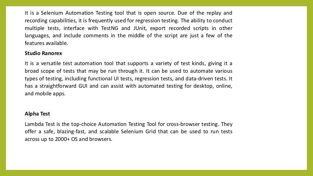 It is a Selenium Automation Testing tool that is open source. Due of the replay and
recording capabilities, it is frequently used for regression testing. The ability to conduct
multiple tests, interface with TestNG and JUnit, export recorded scripts in other
languages, and include comments in the middle of the script are just a few of the
features available.
Studio Ranorex
It is a versatile test automation tool that supports a variety of test kinds, giving it a
broad scope of tests that may be run through it. It can be used to automate various
types of testing, including functional UI tests, regression tests, and data-driven tests. It
has a straightforward GUI and can assist with automated testing for desktop, online,
and mobile apps.
Alpha Test
Lambda Test is the top-choice Automation Testing Tool for cross-browser testing. They
offer a safe, blazing-fast, and scalable Selenium Grid that can be used to run tests
across up to 2000+ OS and browsers.
 