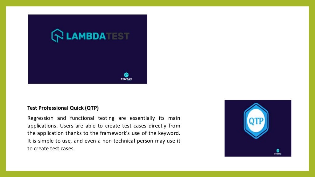 Test Professional Quick (QTP)
Regression and functional testing are essentially its main
applications. Users are able to create test cases directly from
the application thanks to the framework's use of the keyword.
It is simple to use, and even a non-technical person may use it
to create test cases.
 