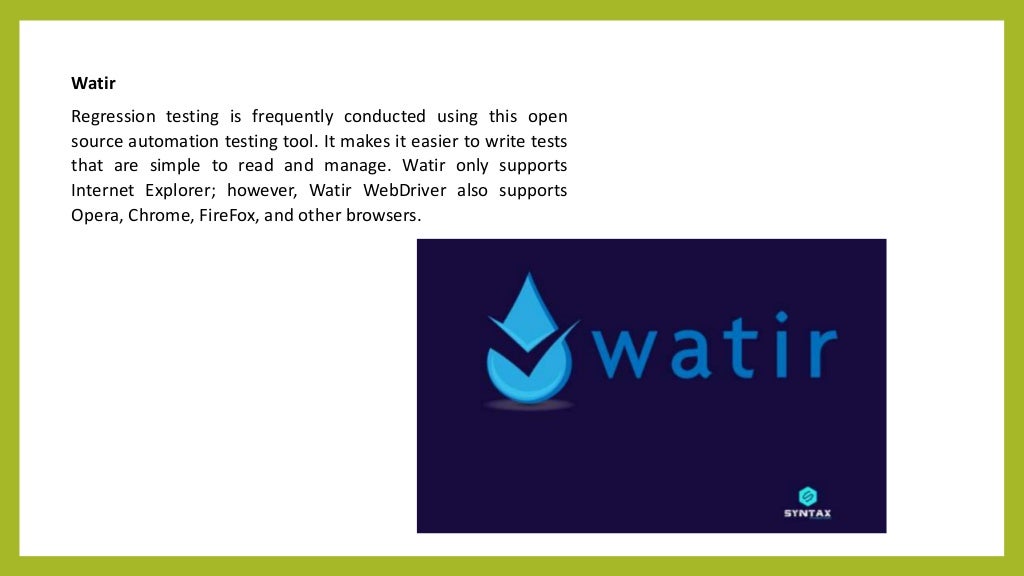 Watir
Regression testing is frequently conducted using this open
source automation testing tool. It makes it easier to write tests
that are simple to read and manage. Watir only supports
Internet Explorer; however, Watir WebDriver also supports
Opera, Chrome, FireFox, and other browsers.
 