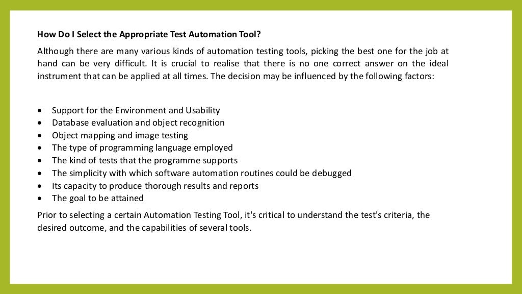 How Do I Select the Appropriate Test Automation Tool?
Although there are many various kinds of automation testing tools, picking the best one for the job at
hand can be very difficult. It is crucial to realise that there is no one correct answer on the ideal
instrument that can be applied at all times. The decision may be influenced by the following factors:
 Support for the Environment and Usability
 Database evaluation and object recognition
 Object mapping and image testing
 The type of programming language employed
 The kind of tests that the programme supports
 The simplicity with which software automation routines could be debugged
 Its capacity to produce thorough results and reports
 The goal to be attained
Prior to selecting a certain Automation Testing Tool, it's critical to understand the test's criteria, the
desired outcome, and the capabilities of several tools.
 