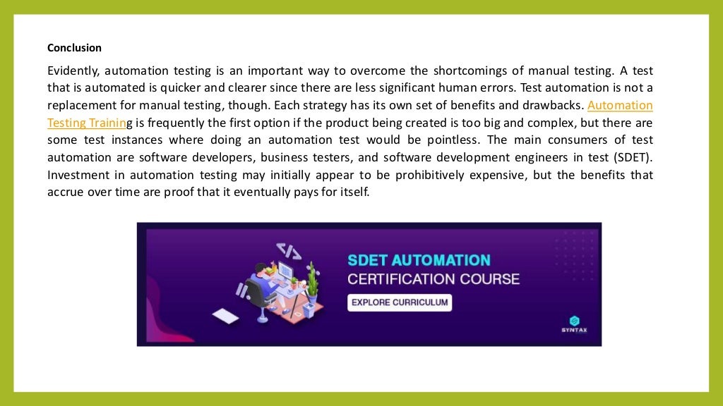 Conclusion
Evidently, automation testing is an important way to overcome the shortcomings of manual testing. A test
that is automated is quicker and clearer since there are less significant human errors. Test automation is not a
replacement for manual testing, though. Each strategy has its own set of benefits and drawbacks. Automation
Testing Training is frequently the first option if the product being created is too big and complex, but there are
some test instances where doing an automation test would be pointless. The main consumers of test
automation are software developers, business testers, and software development engineers in test (SDET).
Investment in automation testing may initially appear to be prohibitively expensive, but the benefits that
accrue over time are proof that it eventually pays for itself.
 