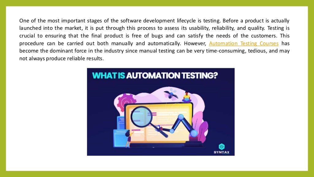 One of the most important stages of the software development lifecycle is testing. Before a product is actually
launched into the market, it is put through this process to assess its usability, reliability, and quality. Testing is
crucial to ensuring that the final product is free of bugs and can satisfy the needs of the customers. This
procedure can be carried out both manually and automatically. However, Automation Testing Courses has
become the dominant force in the industry since manual testing can be very time-consuming, tedious, and may
not always produce reliable results.
 