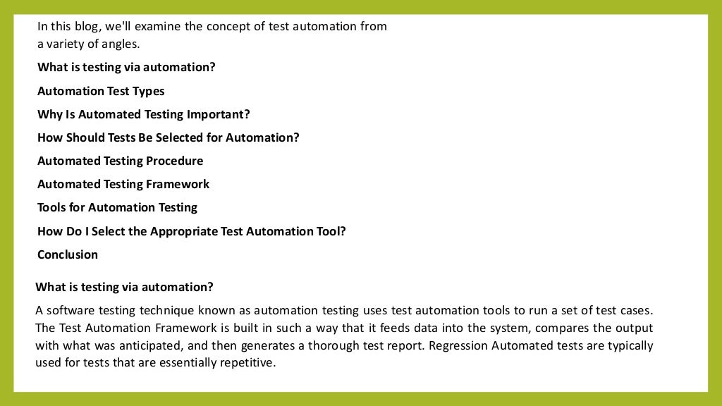 In this blog, we'll examine the concept of test automation from
a variety of angles.
What is testing via automation?
Automation Test Types
Why Is Automated Testing Important?
How Should Tests Be Selected for Automation?
Automated Testing Procedure
Automated Testing Framework
Tools for Automation Testing
How Do I Select the Appropriate Test Automation Tool?
Conclusion
What is testing via automation?
A software testing technique known as automation testing uses test automation tools to run a set of test cases.
The Test Automation Framework is built in such a way that it feeds data into the system, compares the output
with what was anticipated, and then generates a thorough test report. Regression Automated tests are typically
used for tests that are essentially repetitive.
 
