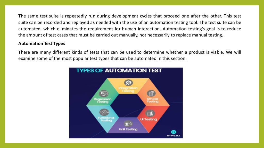 The same test suite is repeatedly run during development cycles that proceed one after the other. This test
suite can be recorded and replayed as needed with the use of an automation testing tool. The test suite can be
automated, which eliminates the requirement for human interaction. Automation testing's goal is to reduce
the amount of test cases that must be carried out manually, not necessarily to replace manual testing.
Automation Test Types
There are many different kinds of tests that can be used to determine whether a product is viable. We will
examine some of the most popular test types that can be automated in this section.
 