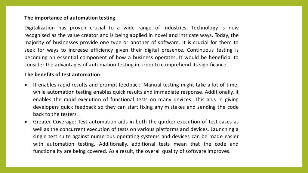 The importance of automation testing
Digitalization has proven crucial to a wide range of industries. Technology is now
recognised as the value creator and is being applied in novel and intricate ways. Today, the
majority of businesses provide one type or another of software. It is crucial for them to
seek for ways to increase efficiency given their digital presence. Continuous testing is
becoming an essential component of how a business operates. It would be beneficial to
consider the advantages of automation testing in order to comprehend its significance.
The benefits of test automation
 It enables rapid results and prompt feedback: Manual testing might take a lot of time,
while automation testing enables quick results and immediate response. Additionally, it
enables the rapid execution of functional tests on many devices. This aids in giving
developers quick feedback so they can start fixing any mistakes and sending the code
back to the testers.
 Greater Coverage: Test automation aids in both the quicker execution of test cases as
well as the concurrent execution of tests on various platforms and devices. Launching a
single test suite against numerous operating systems and devices can be made easier
with automation testing. Additionally, additional tests mean that the code and
functionality are being covered. As a result, the overall quality of software improves.
 