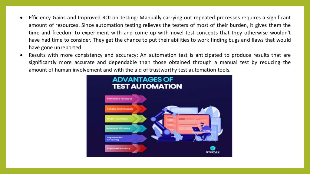  Efficiency Gains and Improved ROI on Testing: Manually carrying out repeated processes requires a significant
amount of resources. Since automation testing relieves the testers of most of their burden, it gives them the
time and freedom to experiment with and come up with novel test concepts that they otherwise wouldn't
have had time to consider. They get the chance to put their abilities to work finding bugs and flaws that would
have gone unreported.
 Results with more consistency and accuracy: An automation test is anticipated to produce results that are
significantly more accurate and dependable than those obtained through a manual test by reducing the
amount of human involvement and with the aid of trustworthy test automation tools.
 