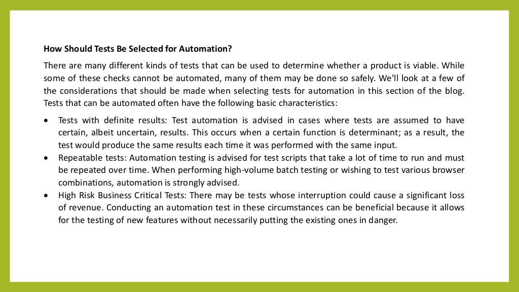 How Should Tests Be Selected for Automation?
There are many different kinds of tests that can be used to determine whether a product is viable. While
some of these checks cannot be automated, many of them may be done so safely. We'll look at a few of
the considerations that should be made when selecting tests for automation in this section of the blog.
Tests that can be automated often have the following basic characteristics:
 Tests with definite results: Test automation is advised in cases where tests are assumed to have
certain, albeit uncertain, results. This occurs when a certain function is determinant; as a result, the
test would produce the same results each time it was performed with the same input.
 Repeatable tests: Automation testing is advised for test scripts that take a lot of time to run and must
be repeated over time. When performing high-volume batch testing or wishing to test various browser
combinations, automation is strongly advised.
 High Risk Business Critical Tests: There may be tests whose interruption could cause a significant loss
of revenue. Conducting an automation test in these circumstances can be beneficial because it allows
for the testing of new features without necessarily putting the existing ones in danger.
 