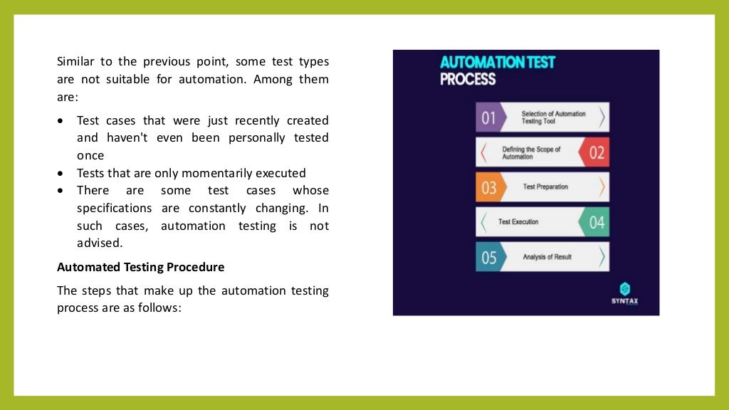 Similar to the previous point, some test types
are not suitable for automation. Among them
are:
 Test cases that were just recently created
and haven't even been personally tested
once
 Tests that are only momentarily executed
 There are some test cases whose
specifications are constantly changing. In
such cases, automation testing is not
advised.
Automated Testing Procedure
The steps that make up the automation testing
process are as follows:
 