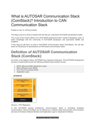 © 2016 Embitel. All Rights Reserved
What is AUTOSAR Communication Stack
(ComStack)? Introduction to CAN
Communication Stack
Posted on July 19, 2016 by Embitel
This blog is part of a series of articles that will help you understand AUTOSAR specifications better.
This is part of the sincere efforts of our AUTOSAR development team, based in Bangalore, India, to
share knowledge with the community of AUTOSAR developers and automotive OEMS and
Suppliers.
In this blog we will focus on what is AUTOSAR Communication Stack (COmStack). We will also
share an introduction to specifications of CAN based communication stack.
Definition of AUTOSAR Communication
Stack (ComStack):
As shown in the diagram below, AUTOSAR has a layered architecture. The AUTOSAR development
process is implemented across the following software layers (bottom-to-top):
 MCAL (Microcontroller Abstraction Layer)
 Basic Software Layer (BSW)
 Run-Time Environment (RTE)
 Application Layer
(Source – RTC Magazine)
In this AUTOSAR layered architecture, Communication Stack or ComStack facilitates
communication. Hence ComStack can be defined as a software stack that provides communication
services to the Basic Software Modules and Application Layer or Application Software.
 