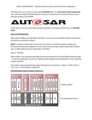 What is AUTOSAR MCAL – software architecture, device drivers and tools configuration
This blog is part of our series on understanding AUTOSAR better. Our Automotive Product Engineering
team, who has in-depth AUTOSAR expertise, will help us understand the essential components of the
layered architecture of AUTOSAR.
To kick start our journey of learning more about AUTOSAR, in this blog we will first focus on AUTOSAR
MCAL.
Basics of AUTOSAR MCAL:
MCAL stands for Microcontroller Abstraction Layer. In the context of embedded software development,
the MCAL can be defined as follows:
MCAL is a software module that has direct access to all the on-chip MCU peripheral modules and
external devices,whichare mapped to memory. And it makes the upper software layers (Basic software
layer, or BSW, Application Layer) independent of the MCU.
(Source – Renesas)
MCAL enables a very significant advantage of the layered architecture of the AUTOSAR compliant design
– it makes the application and also the middleware (Basic Software layer) independent of the underlying
hardware platform.
This renders immense benefit to the product development cost and time, as there is a shift in the ECU
design approach from coding to configuration.
AUTOSAR MCAL software module architecture:
 