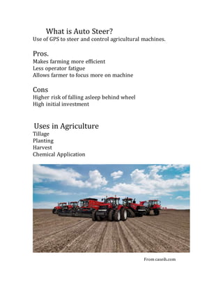 What is Auto Steer?
Use of GPS to steer and control agricultural machines.
Pros.
Makes farming more efficient
Less operator fatigue
Allows farmer to focus more on machine
Cons
Higher risk of falling asleep behind wheel
High initial investment
Uses in Agriculture
Tillage
Planting
Harvest
Chemical Application
From caseih.com
 