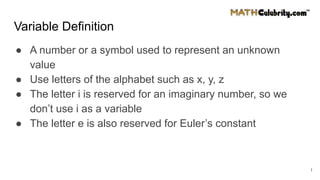 Variable Definition
● A number or a symbol used to represent an unknown
value
● Use letters of the alphabet such as x, y, z
● The letter i is reserved for an imaginary number, so we
don’t use i as a variable
● The letter e is also reserved for Euler’s constant
1
 