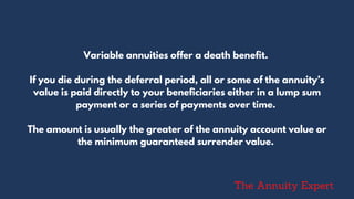 Variable annuities offer a death benefit.
If you die during the deferral period, all or some of the annuity’s
value is paid directly to your beneficiaries either in a lump sum
payment or a series of payments over time.
The amount is usually the greater of the annuity account value or
the minimum guaranteed surrender value.
The Annuity Expert
 