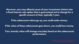 However, you may allocate some of your investment choices into
a fixed interest rate option that is guaranteed not to change for a
specific amount of time, typically 1 year.
If the subaccount values go up, you could make money.
If the value of these subaccounts goes down, you could lose money.
Your annuity value will change everyday based on the subaccounts
performance.
The Annuity Expert
 