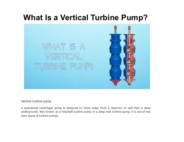 What Is a Vertical Turbine Pump?
Vertical turbine pump
A specialized centrifugal pump is designed to move water from a reservoir or well that is deep
underground. Also known as a lineshaft turbine pump or a deep well turbine pump, it is one of two
main types of turbine pumps.
 