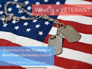 http://www.umkc.edu/veterans/media/images/dog%20tags%20on%20ﬂag.jpg
What is a VETERAN?
Presented to the Students of
Beechtree Elementary School
by
Michael Whitecar, LCDR (ret), USN
 
