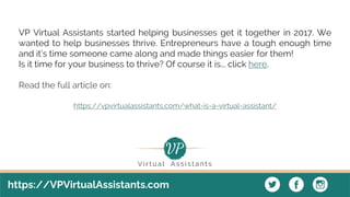 https://VPVirtualAssistants.com
VP Virtual Assistants started helping businesses get it together in 2017. We
wanted to help businesses thrive. Entrepreneurs have a tough enough time
and it’s time someone came along and made things easier for them!
Is it time for your business to thrive? Of course it is... click here.
Read the full article on:
https://vpvirtualassistants.com/what-is-a-virtual-assistant/
 